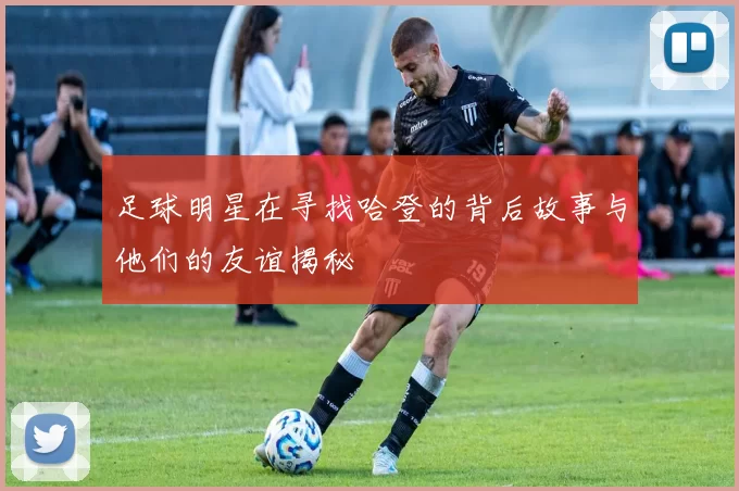 足球明星在寻找哈登的背后故事与他们的友谊揭秘