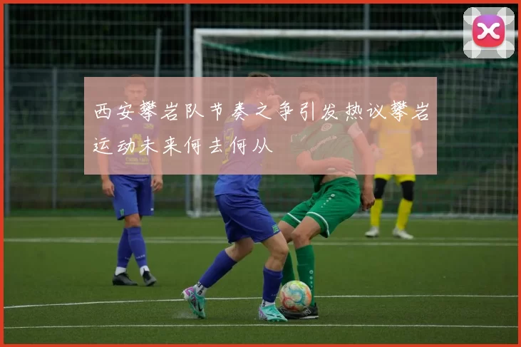 西安攀岩队节奏之争引发热议攀岩运动未来何去何从