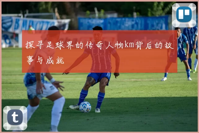 探寻足球界的传奇人物km背后的故事与成就