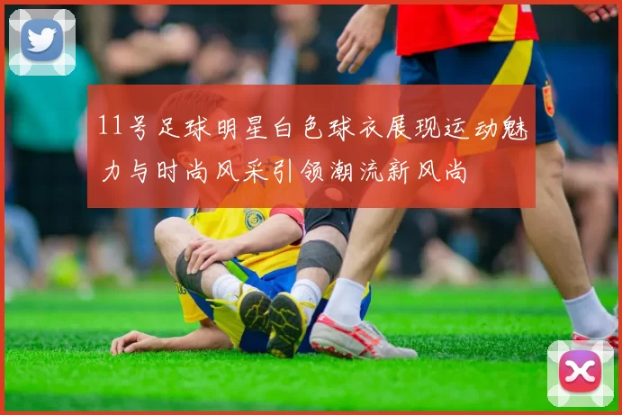 11号足球明星白色球衣展现运动魅力与时尚风采引领潮流新风尚
