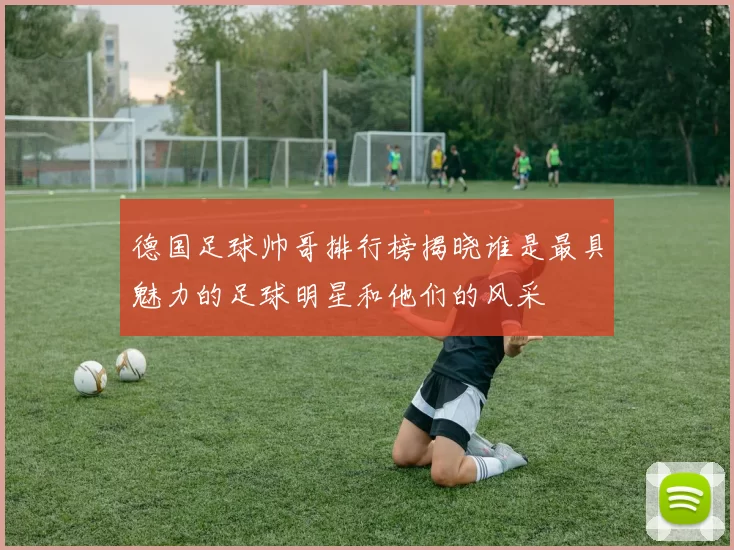 德国足球帅哥排行榜揭晓谁是最具魅力的足球明星和他们的风采