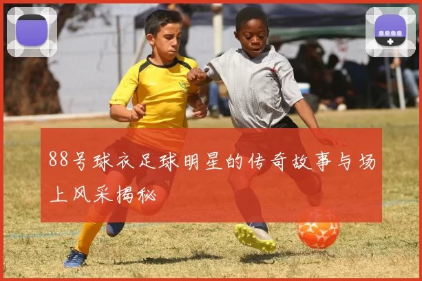 88号球衣足球明星的传奇故事与场上风采揭秘