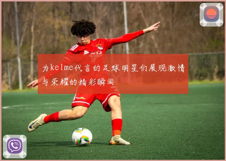 为kelme代言的足球明星们展现激情与荣耀的精彩瞬间