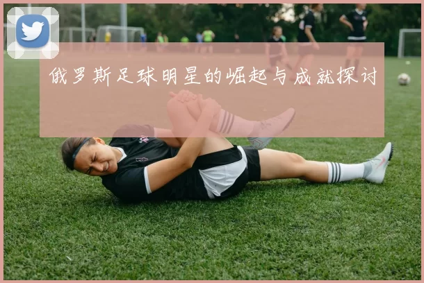 俄罗斯足球明星的崛起与成就探讨