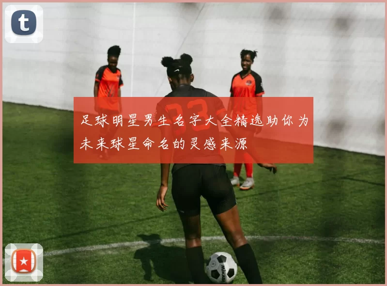 足球明星男生名字大全精选助你为未来球星命名的灵感来源