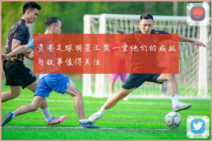 贵港足球明星汇聚一堂他们的成就与故事值得关注