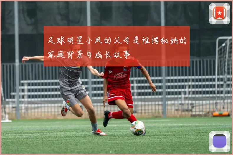 足球明星小凤的父母是谁揭秘她的家庭背景与成长故事