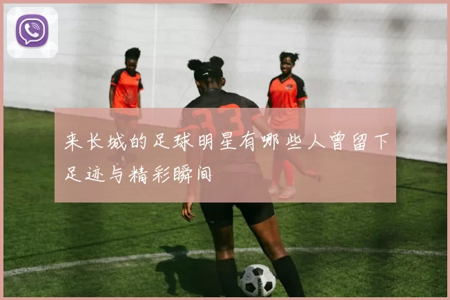 来长城的足球明星有哪些人曾留下足迹与精彩瞬间