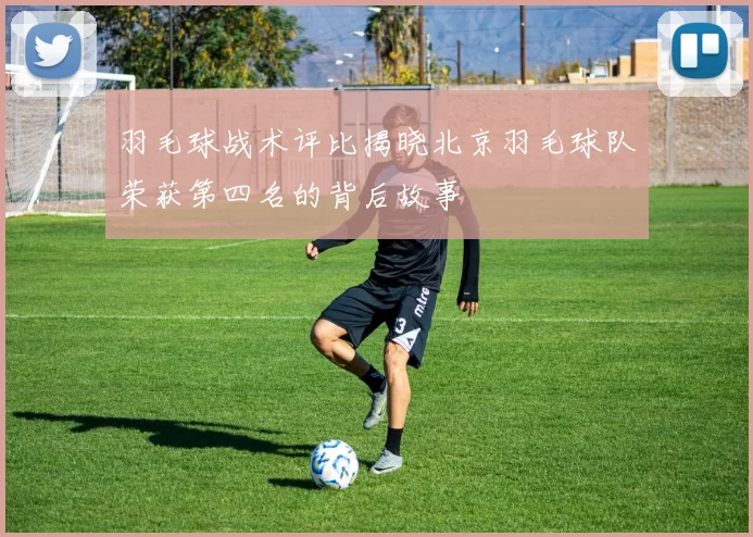 羽毛球战术评比揭晓北京羽毛球队荣获第四名的背后故事