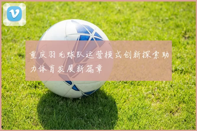 重庆羽毛球队运营模式创新探索助力体育发展新篇章