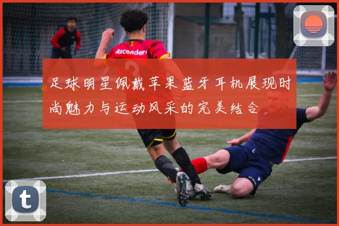 足球明星佩戴苹果蓝牙耳机展现时尚魅力与运动风采的完美结合