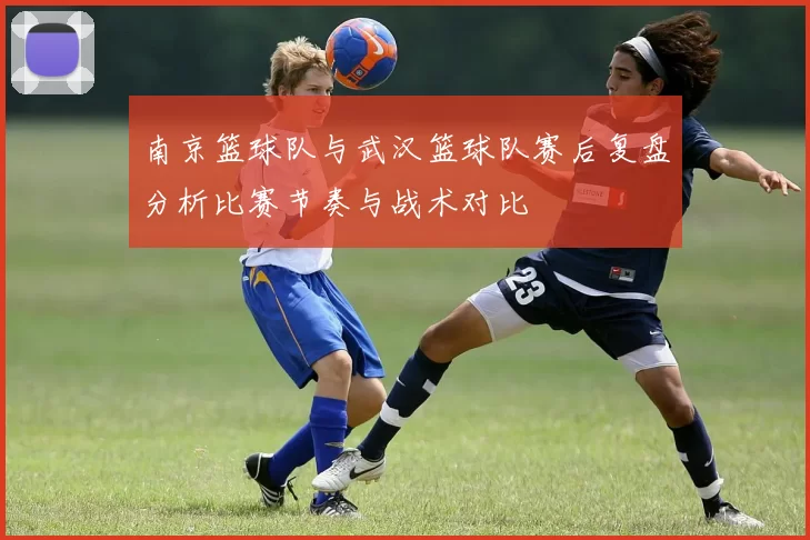 南京篮球队与武汉篮球队赛后复盘分析比赛节奏与战术对比