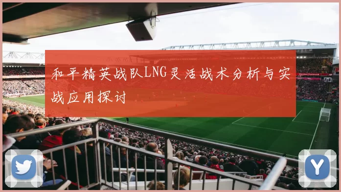 和平精英战队LNG灵活战术分析与实战应用探讨