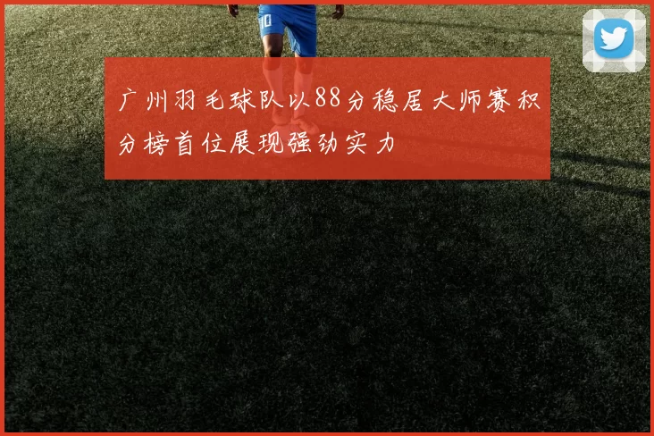 广州羽毛球队以88分稳居大师赛积分榜首位展现强劲实力