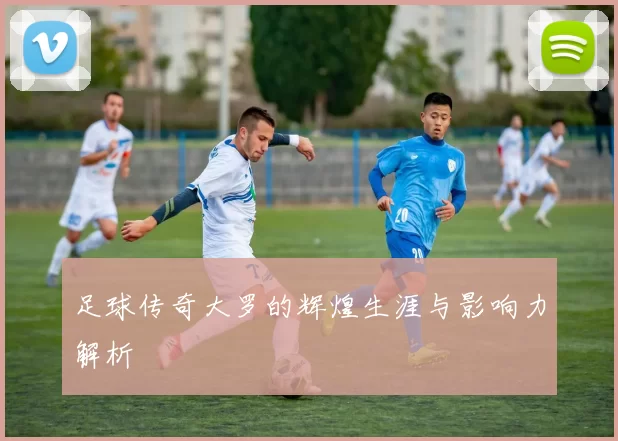足球传奇大罗的辉煌生涯与影响力解析
