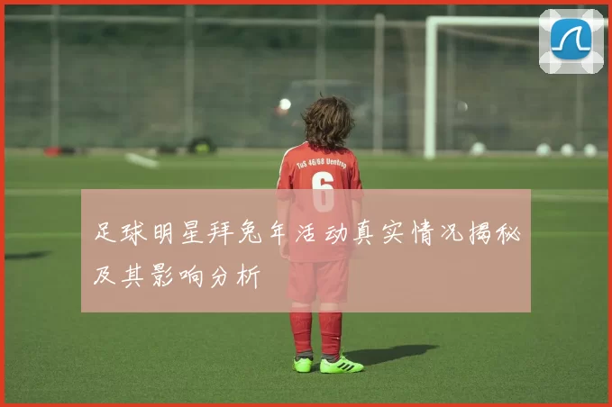 足球明星拜兔年活动真实情况揭秘及其影响分析