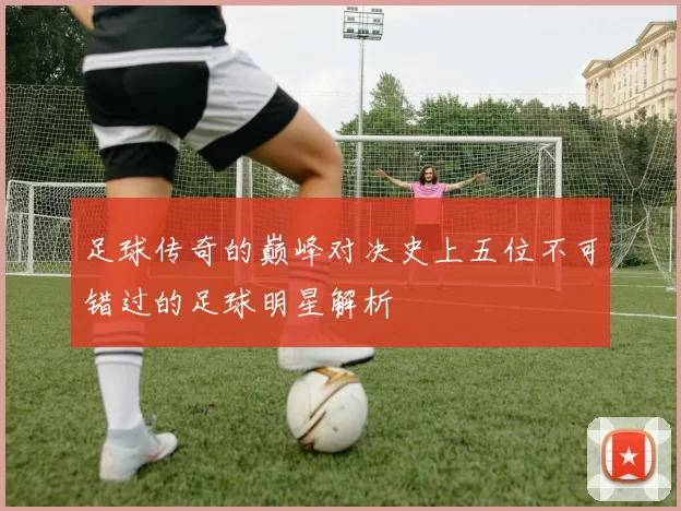 足球传奇的巅峰对决史上五位不可错过的足球明星解析