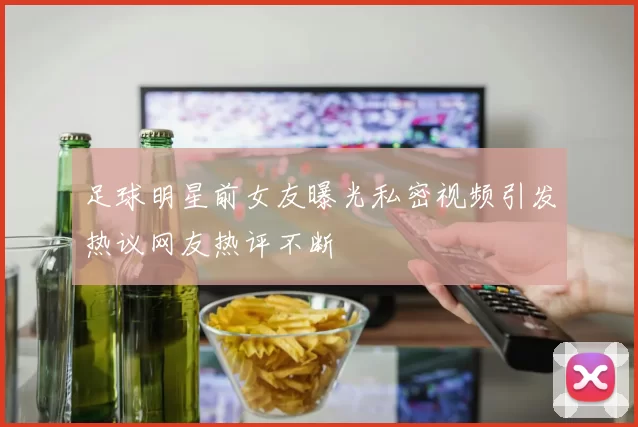 足球明星前女友曝光私密视频引发热议网友热评不断
