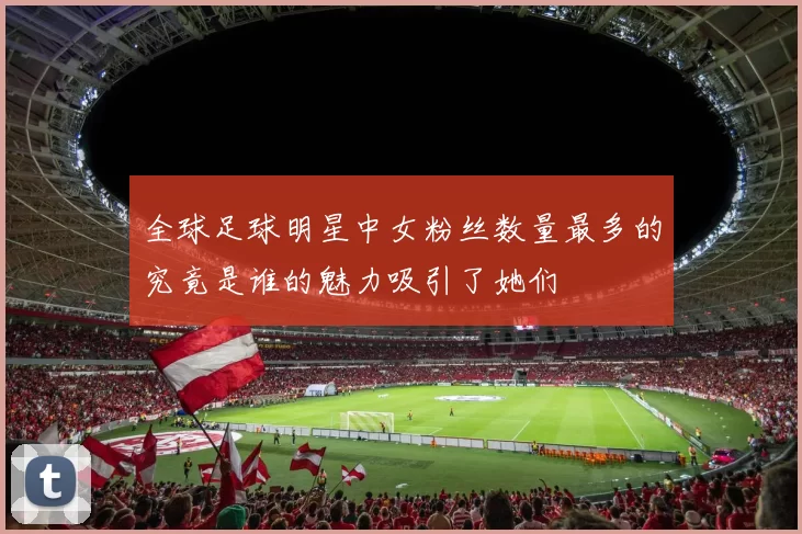 全球足球明星中女粉丝数量最多的究竟是谁的魅力吸引了她们