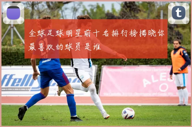 全球足球明星前十名排行榜揭晓你最喜欢的球员是谁