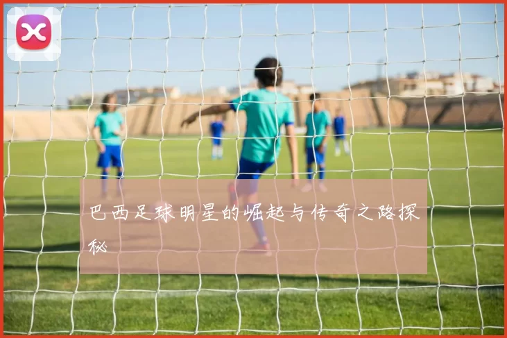 巴西足球明星的崛起与传奇之路探秘