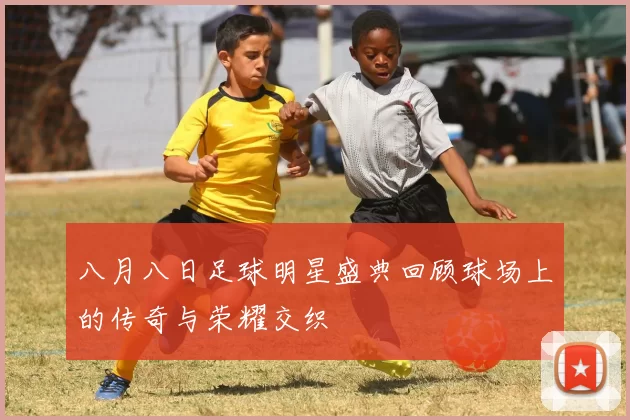 八月八日足球明星盛典回顾球场上的传奇与荣耀交织