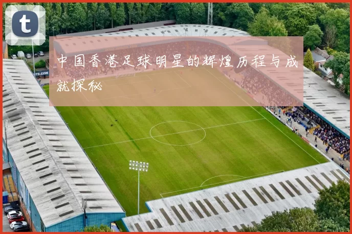 中国香港足球明星的辉煌历程与成就探秘