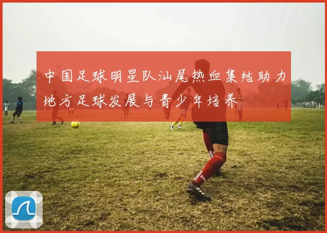 中国足球明星队汕尾热血集结助力地方足球发展与青少年培养
