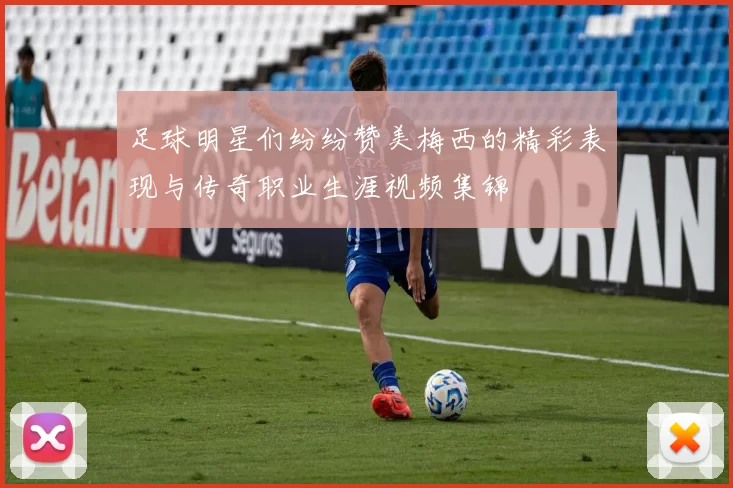 足球明星们纷纷赞美梅西的精彩表现与传奇职业生涯视频集锦