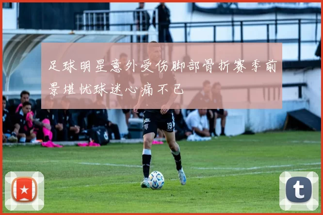 足球明星意外受伤脚部骨折赛季前景堪忧球迷心痛不已