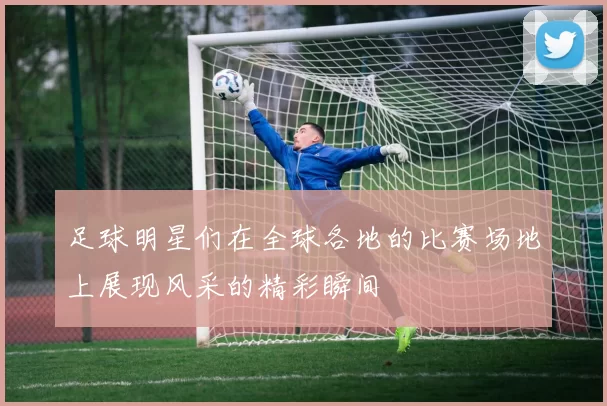 足球明星们在全球各地的比赛场地上展现风采的精彩瞬间