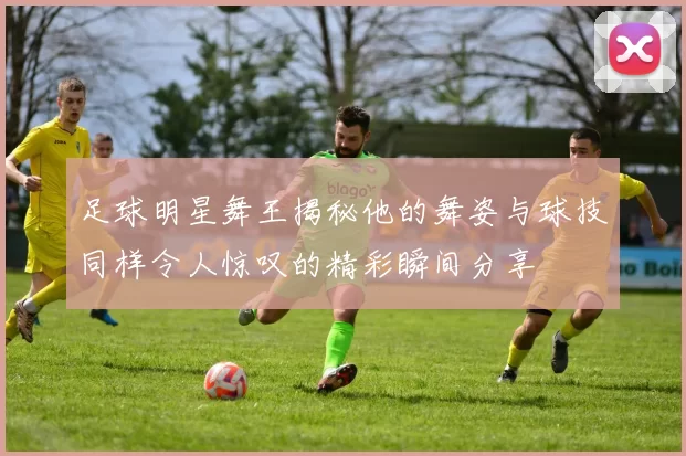足球明星舞王揭秘他的舞姿与球技同样令人惊叹的精彩瞬间分享