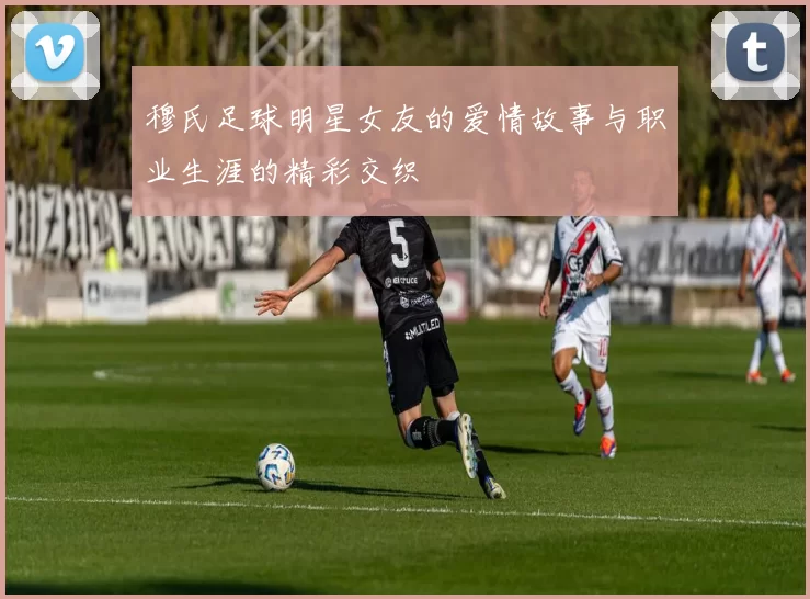 穆氏足球明星女友的爱情故事与职业生涯的精彩交织