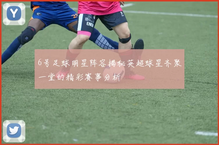 6号足球明星阵容揭秘英超球星齐聚一堂的精彩赛事分析