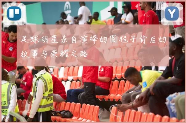足球明星亲自演绎的圆毯子背后的故事与荣耀之路
