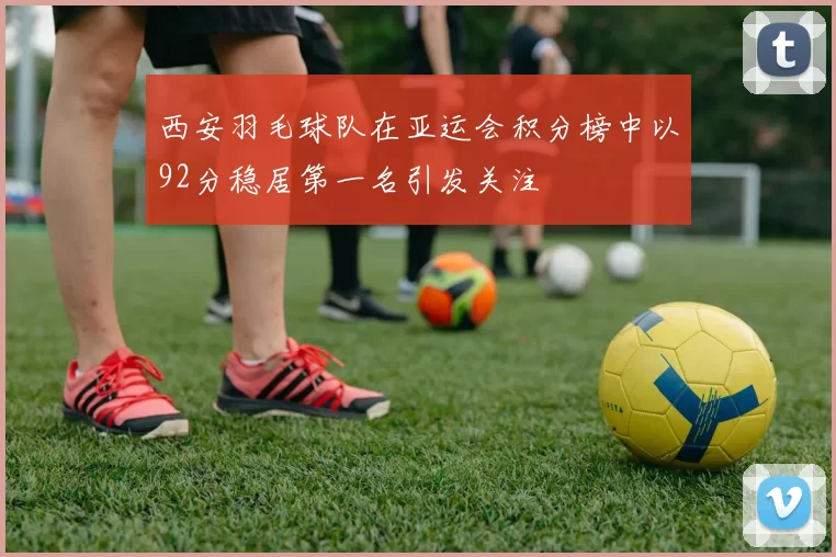 西安羽毛球队在亚运会积分榜中以92分稳居第一名引发关注