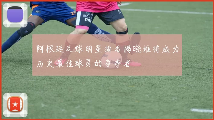 阿根廷足球明星排名揭晓谁将成为历史最佳球员的争夺者