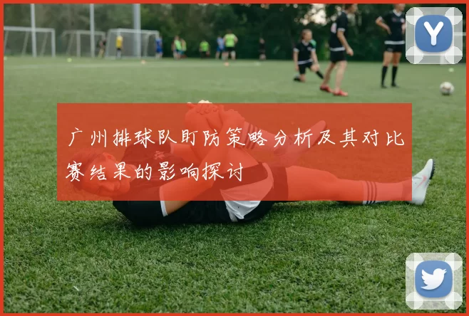 广州排球队盯防策略分析及其对比赛结果的影响探讨