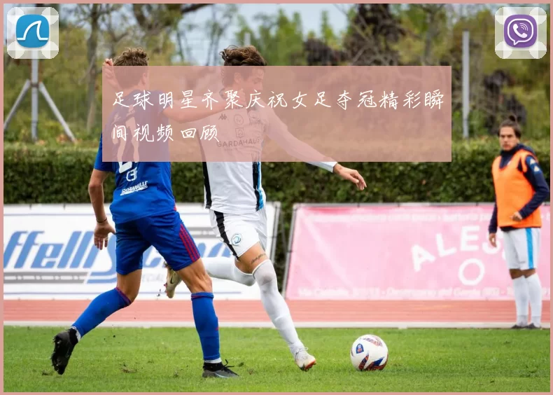 足球明星齐聚庆祝女足夺冠精彩瞬间视频回顾