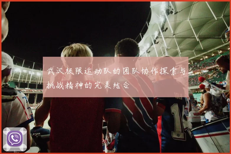武汉极限运动队的团队协作探索与挑战精神的完美结合