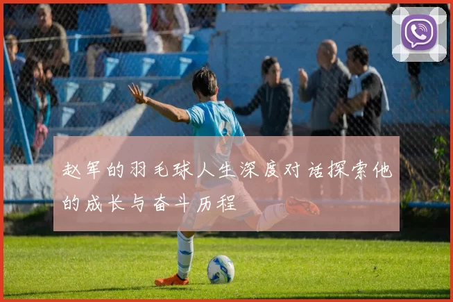 赵军的羽毛球人生深度对话探索他的成长与奋斗历程